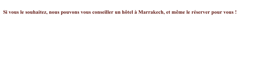 
Si vous le souhaitez, nous pouvons vous conseiller un hôtel à Marrakech, et même le réserver pour vous !


Pour un séjour particulier, faites une demande de devis : contact
